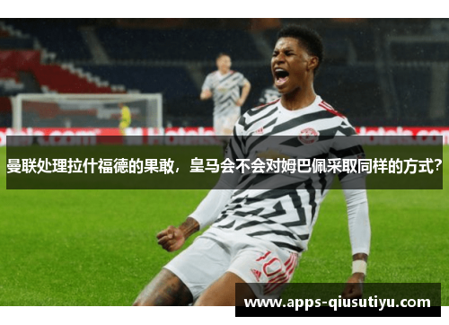 曼联处理拉什福德的果敢，皇马会不会对姆巴佩采取同样的方式？